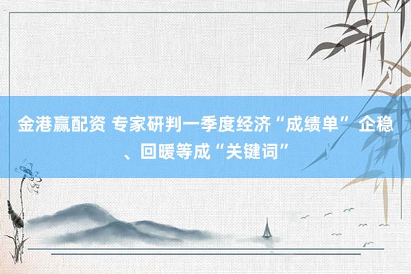 金港赢配资 专家研判一季度经济“成绩单” 企稳、回暖等成“关键词”