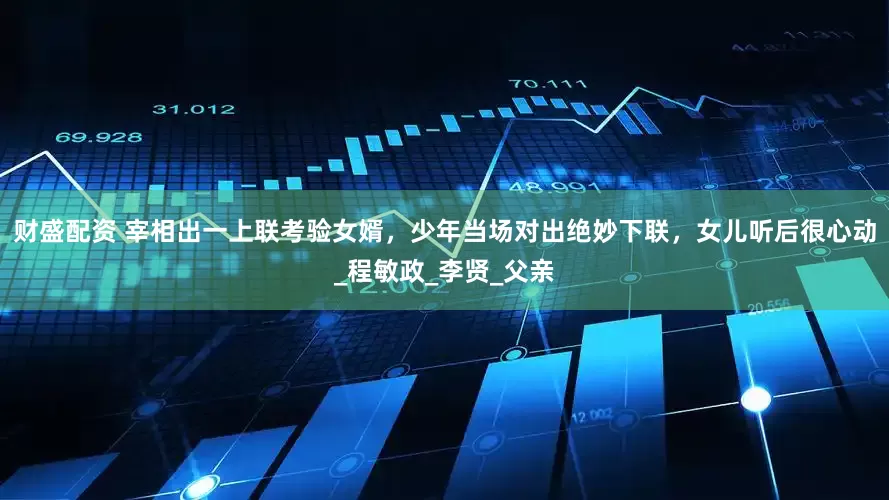 财盛配资 宰相出一上联考验女婿，少年当场对出绝妙下联，女儿听后很心动_程敏政_李贤_父亲