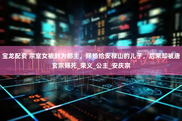 宝龙配资 宗室女被封为郡主，赐婚给安禄山的儿子，后来却被唐玄宗赐死_荣义_公主_安庆宗