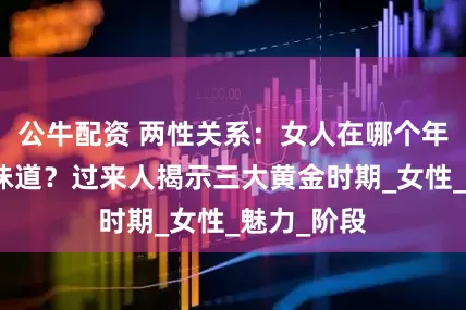 公牛配资 两性关系：女人在哪个年龄段最有味道？过来人揭示三大黄金时期_女性_魅力_阶段