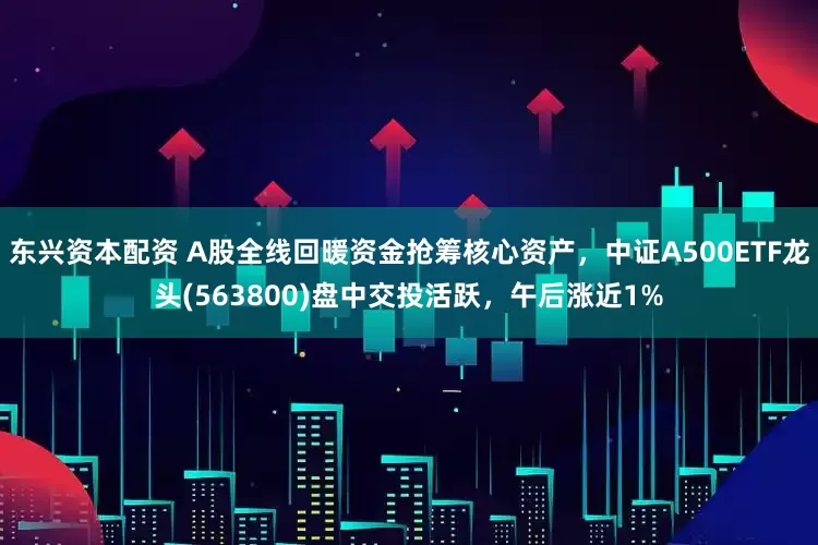 东兴资本配资 A股全线回暖资金抢筹核心资产，中证A500ETF龙头(563800)盘中交投活跃，午后涨近1%
