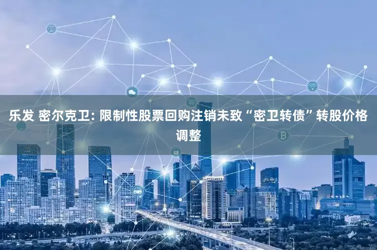 乐发 密尔克卫: 限制性股票回购注销未致“密卫转债”转股价格调整