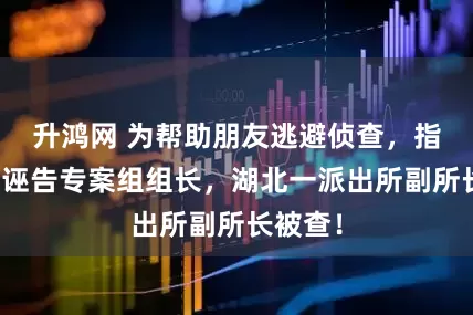 升鸿网 为帮助朋友逃避侦查，指使他人诬告专案组组长，湖北一派出所副所长被查！