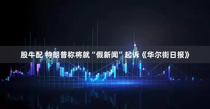 股牛配 特朗普称将就“假新闻”起诉《华尔街日报》