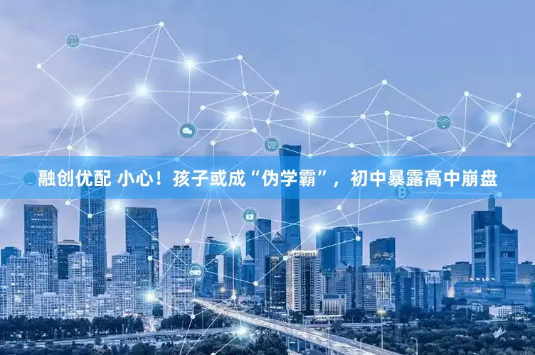 融创优配 小心！孩子或成“伪学霸”，初中暴露高中崩盘