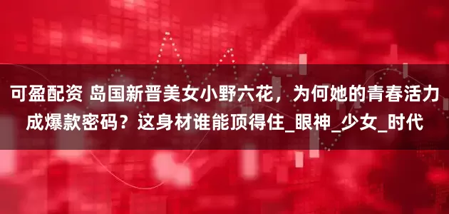 可盈配资 岛国新晋美女小野六花，为何她的青春活力成爆款密码？这身材谁能顶得住_眼神_少女_时代