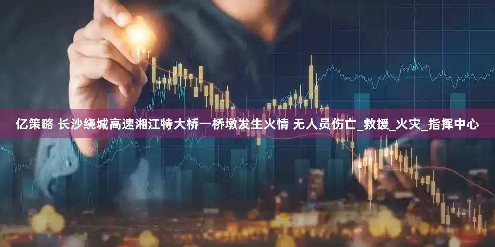 亿策略 长沙绕城高速湘江特大桥一桥墩发生火情 无人员伤亡_救援_火灾_指挥中心