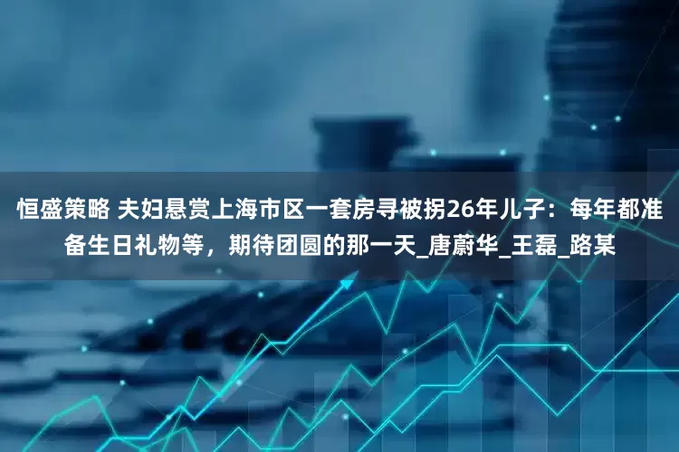 恒盛策略 夫妇悬赏上海市区一套房寻被拐26年儿子：每年都准备生日礼物等，期待团圆的那一天_唐蔚华_王磊_路某