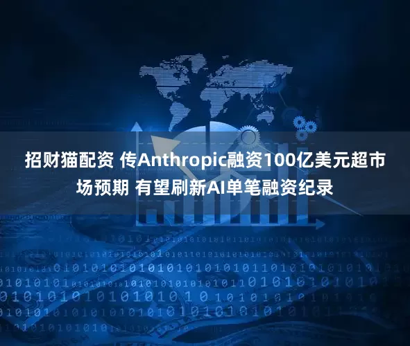 招财猫配资 传Anthropic融资100亿美元超市场预期 有望刷新AI单笔融资纪录
