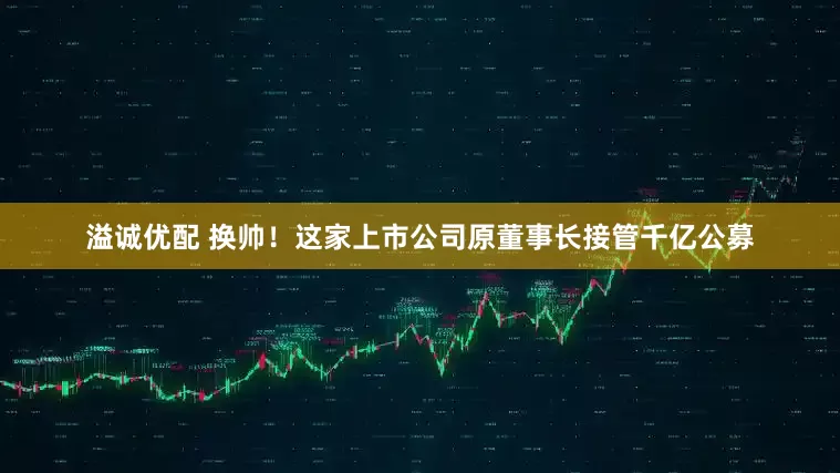 溢诚优配 换帅！这家上市公司原董事长接管千亿公募