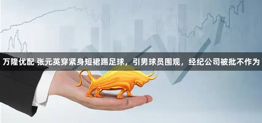万隆优配 张元英穿紧身短裙踢足球，引男球员围观，经纪公司被批不作为