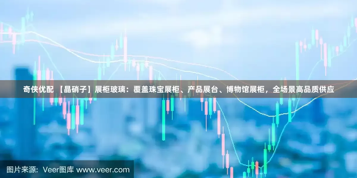 奇侠优配 【晶硝子】展柜玻璃：覆盖珠宝展柜、产品展台、博物馆展柜，全场景高品质供应
