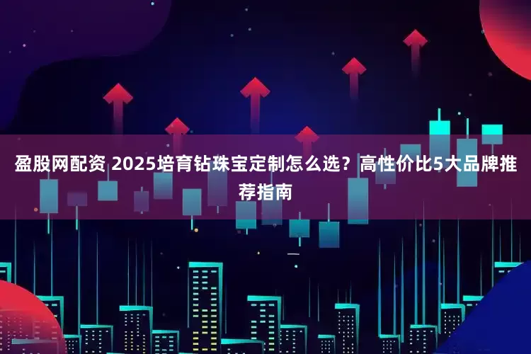 盈股网配资 2025培育钻珠宝定制怎么选？高性价比5大品牌推荐指南