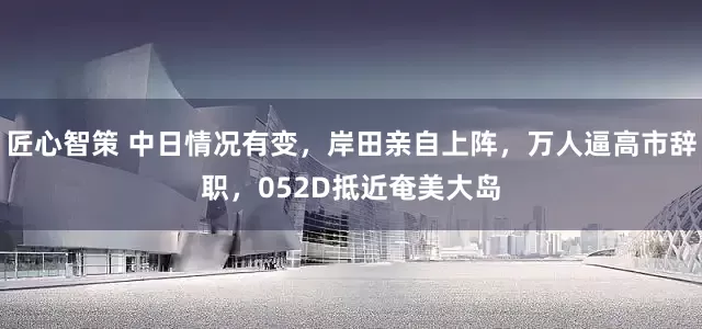 匠心智策 中日情况有变，岸田亲自上阵，万人逼高市辞职，052D抵近奄美大岛